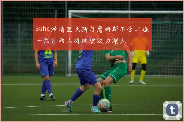 Buha澄清里夫斯与詹姆斯不会二选一预计两人将继续效力湖人