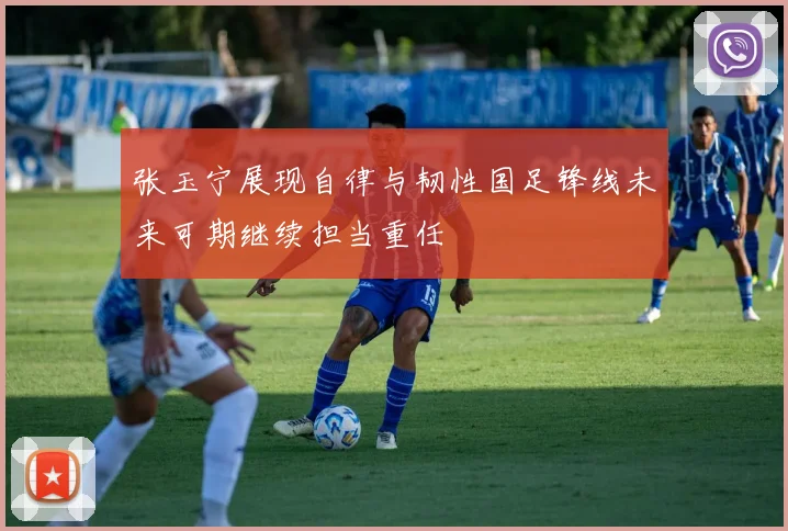 张玉宁展现自律与韧性国足锋线未来可期继续担当重任