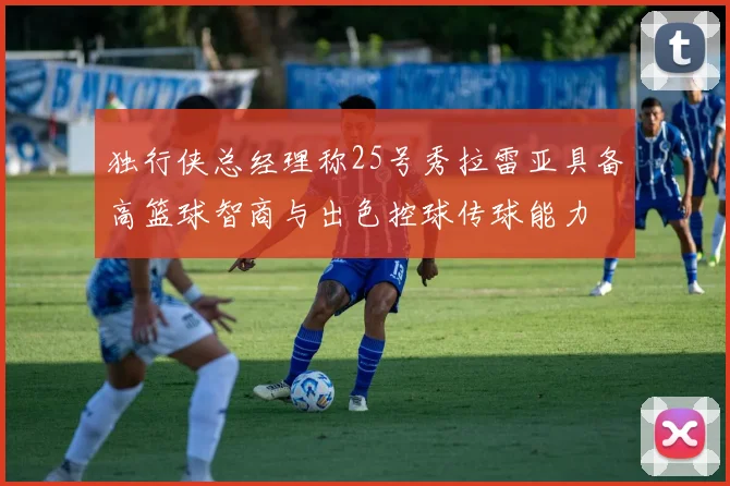 独行侠总经理称25号秀拉雷亚具备高篮球智商与出色控球传球能力