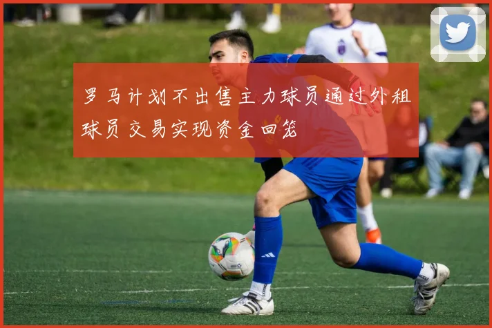 罗马计划不出售主力球员通过外租球员交易实现资金回笼