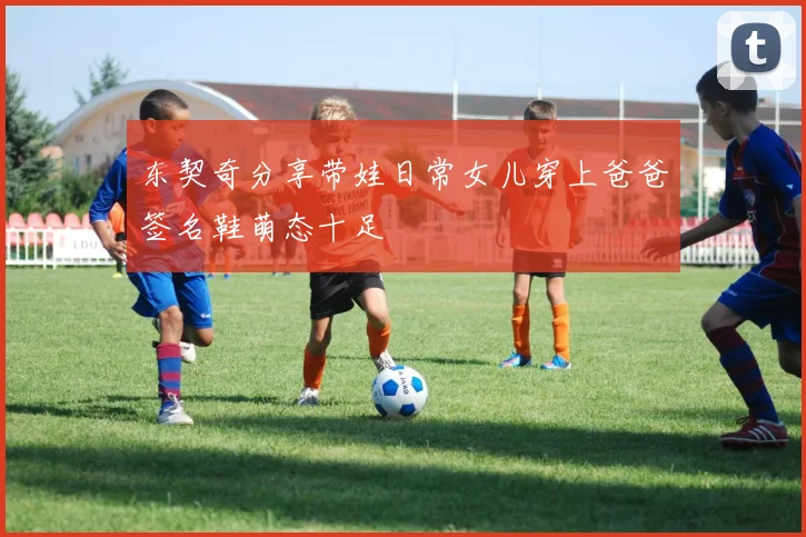 东契奇分享带娃日常女儿穿上爸爸签名鞋萌态十足