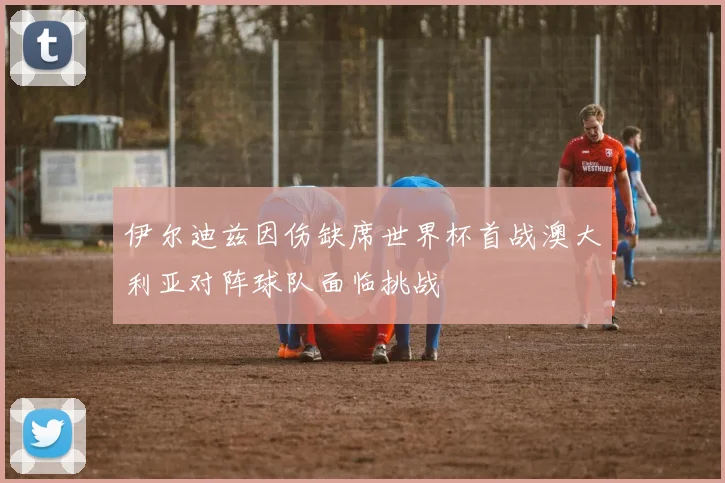 伊尔迪兹因伤缺席世界杯首战澳大利亚对阵球队面临挑战