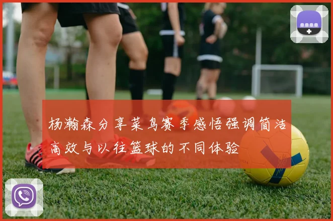 杨瀚森分享菜鸟赛季感悟强调简洁高效与以往篮球的不同体验