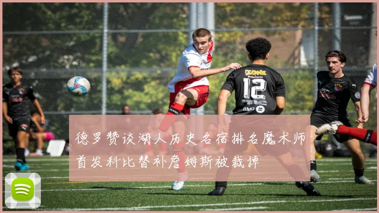 德罗赞谈湖人历史名宿排名魔术师首发科比替补詹姆斯被裁掉