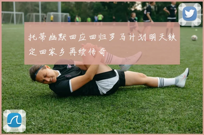托蒂幽默回应回归罗马计划明天铁定回家乡再续传奇