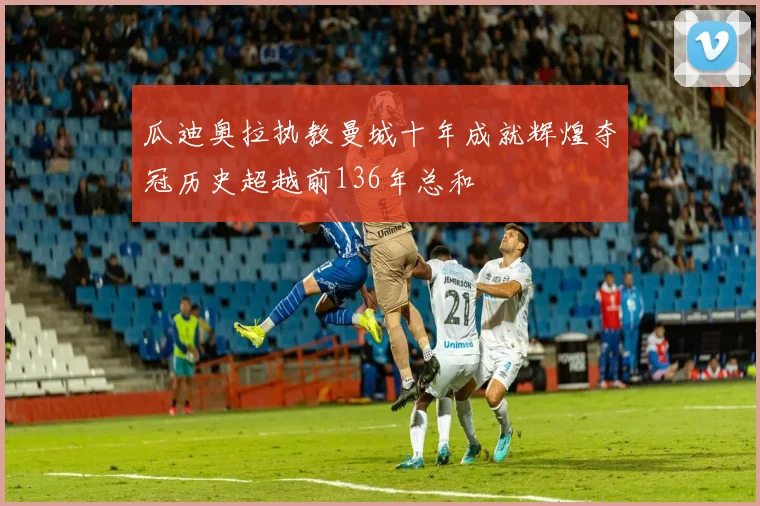 瓜迪奥拉执教曼城十年成就辉煌夺冠历史超越前136年总和