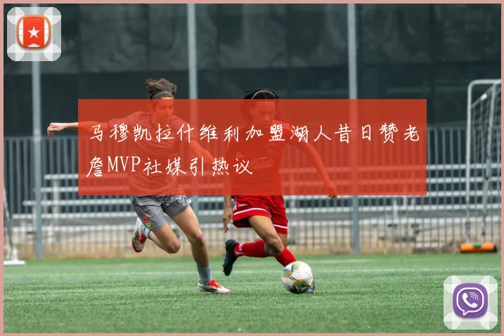 马穆凯拉什维利加盟湖人昔日赞老詹MVP社媒引热议