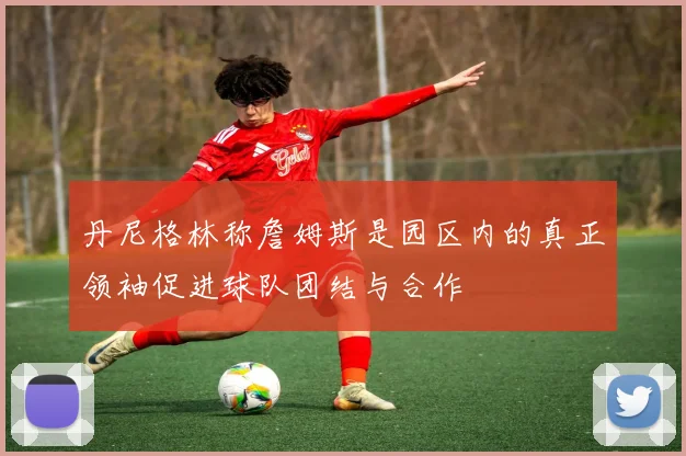 丹尼格林称詹姆斯是园区内的真正领袖促进球队团结与合作