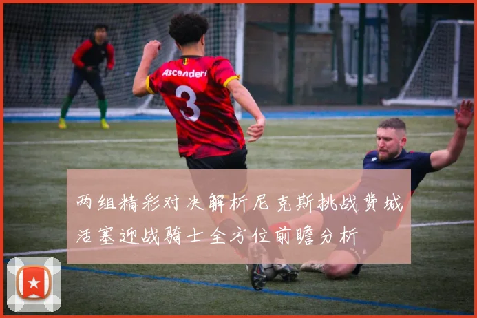 两组精彩对决解析尼克斯挑战费城活塞迎战骑士全方位前瞻分析