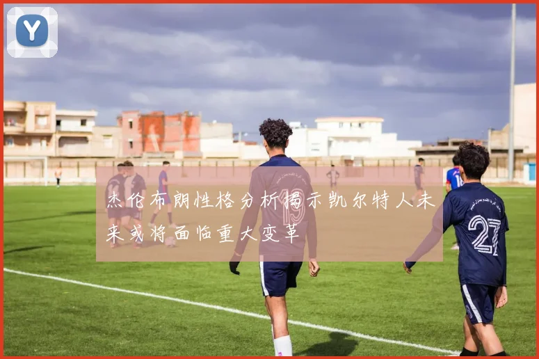杰伦布朗性格分析揭示凯尔特人未来或将面临重大变革