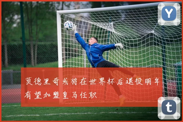 莫德里奇或将在世界杯后退役明年有望加盟皇马任职