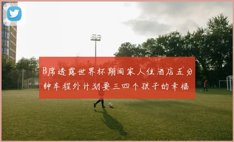 B席透露世界杯期间家人住酒店五分钟车程外计划要三四个孩子的幸福生活